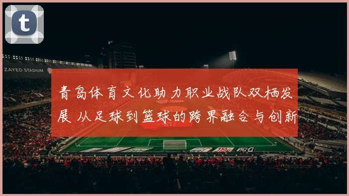 青岛体育文化助力职业战队双栖发展 从足球到篮球的跨界融合与创新路径