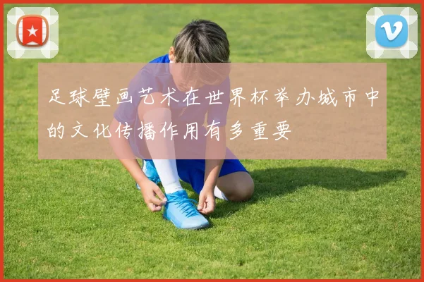 足球壁画艺术在世界杯举办城市中的文化传播作用有多重要