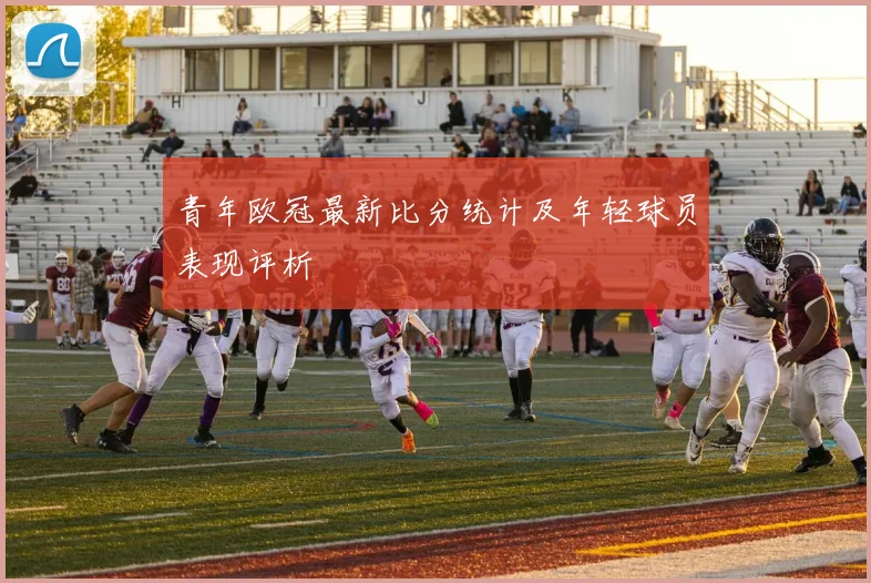 青年欧冠最新比分统计及年轻球员表现评析