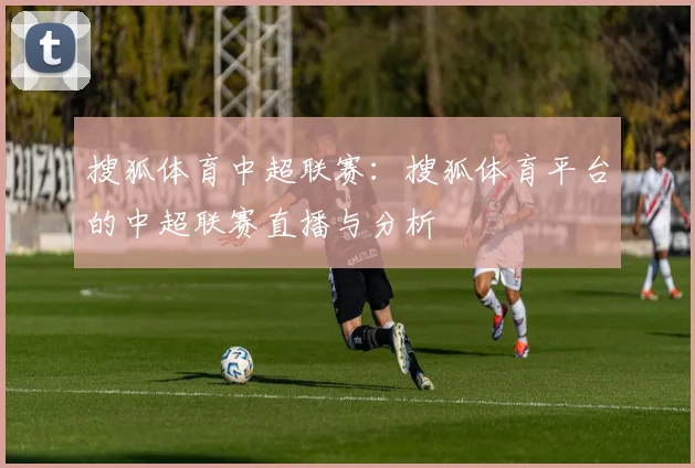 搜狐体育中超联赛：搜狐体育平台的中超联赛直播与分析