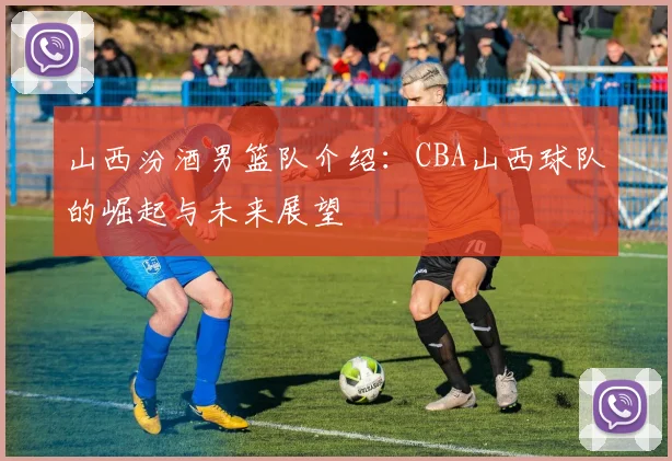 山西汾酒男篮队介绍：CBA山西球队的崛起与未来展望